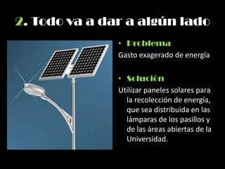2. Todo va a dar a algún lado
• Problema
Gasto exagerado de energía
• Solución
Utilizar paneles solares para
la recolección de energía,
que sea distribuida en las
lámparas de los pasillos y
de las áreas abiertas de la
Universidad.