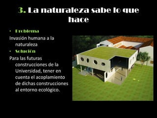 3. La naturaleza sabe lo que
hace
• Problema
Invasión humana a la
naturaleza
• Solución
Para las futuras
construcciones de la
Universidad, tener en
cuenta el acoplamiento
de dichas construcciones
al entorno ecológico.
 