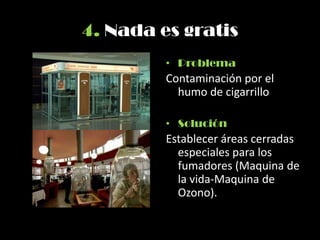 4. Nada es gratis
• Problema
Contaminación por el
humo de cigarrillo
• Solución
Establecer áreas cerradas
especiales para los
fumadores (Maquina de
la vida-Maquina de
Ozono).
 