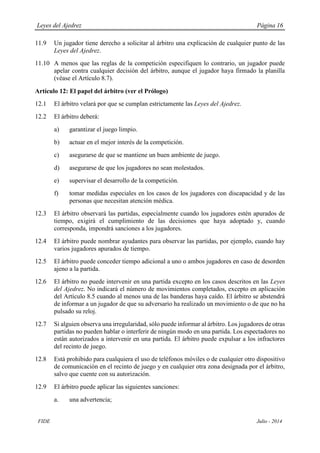 Leyes del Ajedrez Página 16
FIDE Julio - 2014
11.9 Un jugador tiene derecho a solicitar al árbitro una explicación de cualquier punto de las
Leyes del Ajedrez.
11.10 A menos que las reglas de la competición especifiquen lo contrario, un jugador puede
apelar contra cualquier decisión del árbitro, aunque el jugador haya firmado la planilla
(véase el Artículo 8.7).
Artículo 12: El papel del árbitro (ver el Prólogo)
12.1 El árbitro velará por que se cumplan estrictamente las Leyes del Ajedrez.
12.2 El árbitro deberá:
a) garantizar el juego limpio.
b) actuar en el mejor interés de la competición.
c) asegurarse de que se mantiene un buen ambiente de juego.
d) asegurarse de que los jugadores no sean molestados.
e) supervisar el desarrollo de la competición.
f) tomar medidas especiales en los casos de los jugadores con discapacidad y de las
personas que necesitan atención médica.
12.3 El árbitro observará las partidas, especialmente cuando los jugadores estén apurados de
tiempo, exigirá el cumplimiento de las decisiones que haya adoptado y, cuando
corresponda, impondrá sanciones a los jugadores.
12.4 El árbitro puede nombrar ayudantes para observar las partidas, por ejemplo, cuando hay
varios jugadores apurados de tiempo.
12.5 El árbitro puede conceder tiempo adicional a uno o ambos jugadores en caso de desorden
ajeno a la partida.
12.6 El árbitro no puede intervenir en una partida excepto en los casos descritos en las Leyes
del Ajedrez. No indicará el número de movimientos completados, excepto en aplicación
del Artículo 8.5 cuando al menos una de las banderas haya caído. El árbitro se abstendrá
de informar a un jugador de que su adversario ha realizado un movimiento o de que no ha
pulsado su reloj.
12.7 Si alguien observa una irregularidad, sólo puede informar al árbitro. Los jugadores de otras
partidas no pueden hablar o interferir de ningún modo en una partida. Los espectadores no
están autorizados a intervenir en una partida. El árbitro puede expulsar a los infractores
del recinto de juego.
12.8 Está prohibido para cualquiera el uso de teléfonos móviles o de cualquier otro dispositivo
de comunicación en el recinto de juego y en cualquier otra zona designada por el árbitro,
salvo que cuente con su autorización.
12.9 El árbitro puede aplicar las siguientes sanciones:
a. una advertencia;
 
