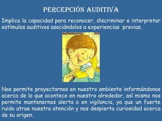 PERCEPCIÓN AUDITIVA Implica la capacidad para reconocer, discriminar e interpretar estímulos auditivos asociándolos a experiencias  previas.  N os permite proyectarnos en nuestro ambiente informándonos acerca de lo que acontece en nuestro alrededor, así mismo nos permite mantenernos alerta o en vigilancia, ya que un fuerte ruido atrae nuestra atención y nos despierta curiosidad acerca de su origen. 