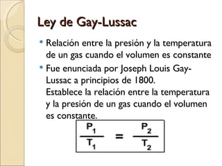 Ley de Gay-Lussac Relación entre la presión y la temperatura de un gas cuando el volumen es constante Fue enunciada por Joseph Louis Gay-Lussac a principios de 1800. Establece la relación entre la temperatura y la presión de un gas cuando el volumen es constante. 