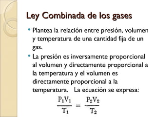 Ley Combinada de los gases Plantea la relación entre presión, volumen y temperatura de una cantidad fija de un gas. La presión es inversamente proporcional al volumen y directamente proporcional a la temperatura y el volumen es directamente proporcional a la temperatura.  La ecuación se expresa: 