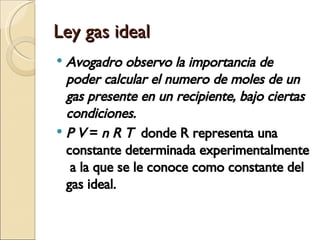 Ley gas ideal Avogadro observo la importancia de poder calcular el numero de moles de un gas presente en un recipiente, bajo ciertas condiciones.  P V  =  n R T   donde R representa una constante determinada experimentalmente  a la que se le conoce como constante del gas ideal. 
