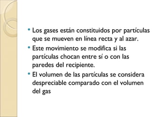 Los gases están constituidos por partículas que se mueven en línea recta y al azar. Este movimiento se modifica si las partículas chocan entre sí o con las paredes del recipiente. El volumen de las partículas se considera despreciable comparado con el volumen del gas 