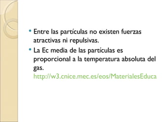 Entre las partículas no existen fuerzas atractivas ni repulsivas. La Ec media de las partículas es proporcional a la temperatura absoluta del gas.  http://w3.cnice.mec.es/eos/MaterialesEducativos/mem2003/gases/ 