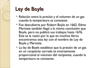 Ley de Boyle Relación entre la presión y el volumen de un gas cuando la temperatura es constante Fue descubierta por Robert Boyle en 1662. Edme Mariotte también llegó a la misma conclusión que Boyle, pero no publicó sus trabajos hasta 1676. Esta es la razón por la que en muchos libros encontramos esta ley con el nombre de Ley de Boyle y Mariotte. La ley de Boyle establece que la presión de un gas en un recipiente cerrado es inversamente proporcional al volumen del recipiente, cuando la temperatura es constante.  