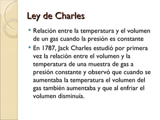 Ley de Charles Relación entre la temperatura y el volumen de un gas cuando la presión es constante En 1787, Jack Charles estudió por primera vez la relación entre el volumen y la temperatura de una muestra de gas a presión constante y observó que cuando se aumentaba la temperatura el volumen del gas también aumentaba y que al enfriar el volumen disminuía. 