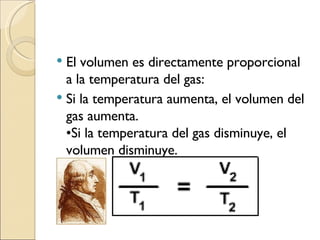 El volumen es directamente proporcional a la temperatura del gas: Si la temperatura aumenta, el volumen del gas aumenta. •Si la temperatura del gas disminuye, el volumen disminuye. 