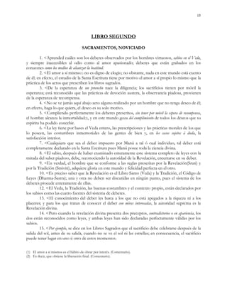 15
LIBRO SEGUNDO
SACRAMENTOS, NOVICIADO
1. <Aprended cuáles son los deberes observados por los hombres virtuosos, sabios en el Veda,
y siempre inaccesibles al odio como al amor apasionado; deberes que están grabados en los
corazones como los medios de alcanzar la beatitud.
2. <El amor a sí mismo(1) no es digno de elogio; no obstante, nada en este mundo está exento
de él; en efecto, el estudio de la Santa Escritura tiene por motivo el amor a sí propio lo mismo que la
práctica de los actos que prescriben los libros sagrados.
3. <De la esperanza de un provecho nace la diligencia; los sacrificios tienen por móvil la
esperanza; está reconocido que las prácticas de devoción austera, la observancia piadosa, provienen
de la esperanza de recompensa.
4. <No se ve jamás aquí abajo acto alguno realizado por un hombre que no tenga deseo de él;
en efecto, haga lo que quiera, el deseo es su solo motivo.
5. <Cumpliendo perfectamente los deberes prescritos, sin tener por móvil la espera de recompensa,
el hombre alcanza la inmortalidad(2), y en este mundo goza del cumplimiento de todos los deseos que su
espíritu ha podido concebir.
6. <La ley tiene por bases el Veda entero, las prescripciones y las prácticas morales de los que
lo poseen, las costumbres inmemoriales de las gentes de bien y, en los casos sujetos á duda, la
satisfacción interior.
7. <Cualquiera que sea el deber impuesto por Manú a tal ó cual individuo, tal deber está
completamente declarado en la Santa Escritura pues Manú posee toda la ciencia divina.
8. <El sabio, después de haber examinado enteramente este sistema completo de leyes con la
mirada del saber piadoso, debe, reconociendo la autoridad de la Revelación, encerrarse en su deber.
9. <En verdad, el hombre que se conforme a las reglas prescritas por la Revelación(Sruti) y
por la Tradición (Smiviti), adquiere gloria en este mundo y felicidad perfecta en el otro.
10. <Es preciso saber que la Revelación es el Libro Santo (Veda) y la Tradición, el Código de
Leyes (Dharma-Sastra); una y otra no deben ser discutidas en ningún punto, pues el sistema de los
deberes procede enteramente de ellas.
12. <El Veda, la Tradición, las buenas costumbres y el contento propio, están declarados por
los sabios como las cuatro fuentes del sistema de deberes.
13. <El conocimiento del deber les basta a los que no está apegados a la riqueza ni a los
placeres; y para los que tratan de conocer el deber con miras interesadas, la autoridad suprema es la
Revelación divina.
14. <Pero cuando la revelación divina presenta dos preceptos, contradictorios o en apariencia, los
dos están reconocidos como leyes, y ambas leyes han sido declaradas perfectamente válidas por los
sabios.
15. <Por ejemplo, se dice en los Libros Sagrados que el sacrificio debe celebrarse después de la
salida del sol, antes de su salida, cuando no se ve el sol ni las estrellas; en consecuencia, el sacrificio
puede tener lugar en uno ú otro de estos momentos.
(1) El amor a sí mismos es el hábito de obrar por interés. (Comentario).
(2) Es decir, que obtiene la liberación final. (Comentario).
 