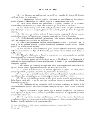 181
L I B R O U N D É C I M O
242. <Los habitantes del cielo aceptan los sacrificios y cumplen los deseos del Bracmán
purificado siempre por la devoción.
243. <El todopoderoso Brahama produjo a fuerza de sus austeridades este libro (Sastra);
igualmente por la devoción adquieren los Rishis un perfecto conocimiento de los Vedas.
244. <Los Dioses mismos han proclamado la suprema excelencia de la devoción,
considerando que la devoción es el origen santo de todo lo que hay de feliz en este mundo.
245. <El estudio diario y asiduo de los Vedas, la celebración de las cinco grandes oblaciones
(Maha Yadjanas) y el olvido de las injurias, pronto borran la mancha, aún la que deriva de los grandes
crímenes.
246. <Así como con su llama ardiente el fuego consume enseguida el leño que toca, así
también el que conoce los Vedas consume enseguida sus pecados con el fuego de su saber.
247. <Os he declarado, según la ley, el medio de expiar las faltas públicas; aprended ahora
cuáles son las expiaciones oportunas por las faltas secretas.
248. <Dieciséis supresiones de aliento al mismo tiempo que se recita el monosílabo Aum y la
Savitri y las tres grandes palabras (Vyahritis) continuadas diariamente durante un mes, pueden
purificar aun al asesino de un Bracmán.
249. <un bebedor de licores espirituosos, queda absuelto repitiendo diariamente la plegaria
de Kotsa(1) que comienza por Apa, ó la de Vasishtha, cuya primera palabra es Prati, ó el Mahitra, ó el
Suddhavatyah.
250. <El que ha robado oro a un Bracmán se torna impuro en el acto, repitiendo una vez al día
durante un mes, el Asyavamiya y el Sivasankalpa.
251. <Recitando dieciséis veces al día durante un mes el Havishyantiya ó el Natamanha, ó
repitiendo interiormente el himno Purusha, queda absuelto de su falta el que ha manchado el lecho
de su padre espiritual.
252. <El hombre que desea expiar sus pecados secretos, grandes y pequeños, debe repetir una
vez al día, durante un año, la plegaria que comienza por Ava ó el Yatkinchida.
253. <Después de haber recibido un presente reprensible ó después de haber comido
alimentos prohibidos, se purifica uno en tres días, repitiendo el Taratsamandya.
254. <Aún el que ha cometido muchas faltas secretas, queda purificado recitando durante un
mes el Sumarodra ó las tres plegarias que comienzan por Ayrama y bañándose en un río.
255. <El que ha cometido una falta grave debe repetir las siete estancias que comienzan por
Indra durante medio año y el que ha manchado con alguna impureza el agua, debe vivir solo de
limosna durante un mes.
256. <El Dwidja que ofrende mantequilla clarificada durante un año con las plegarias de las
oblaciones llamadas Sakalas(2) ó recitando la invocación cuyo comienzo es Nama, borrará la falta más
grave.
257. <Que el que cometido un gran crimen, siga en perfecto recogimiento a un rebaño de
vacas, repitiendo las plegarias llamadas Pavamanis y alimentándose de cosas dadas por caridad; quedará
absuelto al cabo de un año.
258. <Ó aún, si recita tres veces una Sanhita de los Vedas con los Mantras y los Brahmanas,
retirado en medio de un bosque, en perfecta disposición de cuerpo y de espíritu y purificado con tres
Parakas(3), obtendrá la absolución de sus crímenes todos.
(1) Kotsa ó Vasishtha son los Rishis ó autores inspirados de varios himnos y plegarias de los Vedas.
(2) Véase más arriba est.200.
(3) Ibid. 215.
 