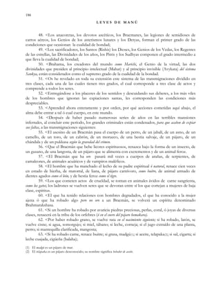 186
L E Y E S D E M A N Ú
48. <Los anacoretas, los devotos ascéticos, los Bracmanes, las legiones de semidioses de
carros aéreos, los Genios de los asterismos lunares y los Detyas, forman el primer grado de las
condiciones que ocasionan la cualidad de bondad;
49. <Los sacrificadores, los Santos (Rishis) los Dioses, los Genios de los Vedas, los Regentes
de las estrellas, las Divinidades de los años, los Pitris y los Sudhyas componen el grado intermedio a
que lleva la cualidad de bondad;
50. <Brahama, los creadores del mundo como Marichi, el Genio de la virtud, las dos
divinidades que presiden al principio intelectual (Mahat) y al principio invisible (Avykata) del sistema
Sankya, están considerados como el supremo grado de la cualidad de la bondad.
51. <Os he revelado en toda su extensión este sistema de las transmigraciones dividido en
tres clases, cada una de las cuales tienen tres grados, el cual corresponde a tres clase de actos y
comprende a todos los seres.
52. <Entregándose a los placeres de los sentidos y descuidando sus deberes, a los más viles
de los hombres que ignoran las expiaciones santas, les corresponden las condiciones más
despreciables.
53. <Aprended ahora enteramente y por orden, por qué acciones cometidas aquí abajo, el
alma debe entrar a tal ó cual cuerpo, en este mundo.
54. <Después de haber pasado numerosas series de años en las terribles mansiones
infernales, al concluir este período, los grandes criminales están condenados, para que acaben de expiar
sus faltas, a las transmigraciones siguientes:
55. <El asesino de un Bracmán pasa el cuerpo de un perro, de un jabalí, de un asno, de un
camello, de un toro, de un cabrón, de un morueco, de una bestia salvaje, de un pájaro, de un
chándala y de un pukkasa según la gravedad del crimen.
56. <Que el Bracmán que bebe licores espirituosos, renazca bajo la forma de un insecto, de
un gusano, de una langosta, de un pájaro que se alimenta con excrementos y de un animal feroz.
57. <El Bracmán que ha oro pasará mil veces a cuerpos de arañas, de serpientes, de
camaleones, de animales acuáticos y de vampiros maléficos.
58. <El hombre que ha manchado el lecho de su padre espiritual ó natural, renace cien veces
en estado de hierba, de matorral, de liana, de pájaro carnívoro, como buitre, de animal armado de
dientes agudos como el león, y de bestia feroz como el tigre.
59. <Los que cometen actos de crueldad, se tornan en animales ávidos de carne sangrienta,
como los gatos; los ladrones se vuelven seres que se devoran entre sí los que cortejan a mujeres de baja
clase, espíritus.
60. <El que ha tenido relaciones con hombres degradados, el que ha conocido a la mujer
ajena ó que ha robado algo pero no oro a un Bracmán, se volverá un espíritu denominado
Brahmarakshasa.
61. <Si un hombre ha robado por avaricia piedras preciosas, perlas, coral, ó joyas de diversas
clases, renacerá en la tribu de los orfebres (ó en el cuero del pájaro hemakara).
62. <Por haber robado grano, se vuelve rata en el nacimiento siguiente; si ha robado, latón, se
vuelve cisne; si agua, somorgujo; si miel, tábano; si leche, corneja; si el jugo extraído de una planta,
perro; si mantequilla clarificada, mangosta;
63. <Si ha robado carne, renace buitre; si grasa, madgú(1); si aceite, telapaka(2); si sal, cigarra; si
leche cuajada, cigüeña (balaha);
(1) El madgú es un pájaro de mar.
(2) El telapaka es un pájaro desconocido; su nombre significa bebedor de aceite.
 