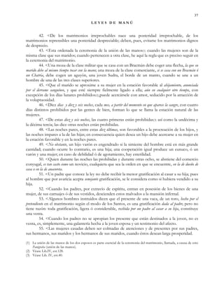 37
L E Y E S D E M A N Ú
42. <De los matrimonios irreprochables nace una posteridad irreprochable, de los
matrimonios reprensibles una posteridad despreciable; deben, pues, evitarse los matrimonios dignos
de desprecio.
43. <Esta ordenada la ceremonia de la unión de las manos(1) cuando las mujeres son de la
misma clase que sus maridos; cuando pertenecen a otra clase, he aquí la regla que es preciso seguir en
la ceremonia del matrimonio.
44. <Una moza de la clase militar que se casa con un Bracmán debe coger una flecha, la que su
marido debe al mismo tiempo tocar con la mano; una moza de la clase comerciante, si se casa con un Bracmán ó
un Chatria, debe cogen un aguyón, una joven Sudra, el borde de un manto, cuando se une a un
hombre de una de las tres clases superiores.
45. <Que el marido se aproxime a su mujer en la estación favorable al ahijamiento, anunciada
por el derrame sanguíneo, y que esté siempre fielmente ligado a ella; aún en cualquier otro tiempo, con
excepción de los días lunares prohibidos(2),puede acercársele con amor, seducido por la atracción de
la voluptuosidad.
46. <Diez días y diez y seis noches, cada mes, a partir del momento en que aparece la sangre, con cuatro
días distintos prohibidos por las gentes de bien, forman lo que se llama la estación natural de las
mujeres.
47. <De estas diez y seis noches, las cuatro primeras están prohibidas(3) así como la undécima y
la décima tercia; las diez otras noches están prohibidas.
48. <Las noches pares, entre estas diez últimas, son favorables a la procreación de los hijos, y
las noches impares a la de las hijas; en consecuencia quien desea un hijo debe acercarse a su mujer en
la estación favorable y en la noches pares.
49. <No obstante, un hijo varón es engendrado si la simiente del hombre está en más grande
cantidad; cuando ocurre lo contrario, es una hija; una cooperación igual produce un eunuco, ó un
varón y una mujer; en caso de debilidad ó de agotamiento, hay esterilidad.
50. <Quien durante las noches las prohibidas y durante otras ocho, se abstiene del comercio
conyugal, es tan casto como un novicio, cualquiera que sea la orden en que se encuentre, en la de dueño de
casa o en la de anacoreta.
51. <Un padre que conoce la ley no debe recibir la menor gratificación al casar a su hija; pues
al hombre que por avaricia acepta semejante gratificación, se le considera como si hubiera vendido a su
hija.
52. <Cuando los padres, por extravío de espíritu, entran en posesión de los bienes de una
mujer, de sus carruajes ó de sus vestidos, descienden estos malvados a la mansión infernal.
53. <Algunos hombres instruidos dicen que el presente de una vaca, de un toro, hecho por el
pretendiente en el matrimonio según el modo de los Santos, es una gratificación dada al padre; pero no
tiene razón: toda gratificación, ligera ó considerable, recibida por un padre al casar a su hija, constituye
una venta.
54. <Cuando los padres no se apropian los presente que están destinados a la joven, no es
venta, es, simplemente, una galantería hecha a la joven esposa y un testimonio del afecto.
55. <Las mujeres casadas deben ser colmadas de atenciones y de presentes por sus padres,
sus hermanos, sus maridos y los hermanos de sus maridos, cuando éstos desean larga prosperidad.
(1) La unión de las manos de los dos esposos es parte esencial de la ceremonia del matrimonio, llamada, a causa de esto
Panigraha (unión de las manos).
(2) Véase Lib.IV, est.128.
(3) Véase Lib. IV, est.40.
 