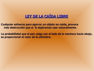 LEY DE LA CAÍDA LIBRE   Cualquier esfuerzo para agarrar un objeto en caída, provoca   más destrucción que si  lo dejáramos caer naturalmente. La probabilidad que el pan caiga con el lado de la manteca hacia abajo, es proporcional al valor de la alfombra. 