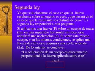 Segunda ley Ya que solucionamos el caso en que la  fuerza resultante sobre un cuerpo es cero, ¿qué pasará en el caso de que la resultante sea distinta de cero?. La segunda ley responderá a esta pregunta: Si aplicamos una fuerza (F) sobre un cuerpo de masa (m), en una superficie horizontal sin roce, este adquirirá una aceleración (a). Si sobre este mismo cuerpo, y en las mismas condiciones, se aplica una fuerza de (2F), éste adquirirá una aceleración de (2a).  De lo anterior se concluye : “La aceleración de un cuerpo es directamente proporcional a la fuerza aplicada sobre éste” a   F 