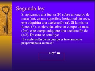 Segunda ley Si aplicamos una fuerza (F) sobre un cuerpo de masa (m), en una superficie horizontal sin roce, este adquirirá una aceleración (a). Si la misma fuerza (F), es ejercida sobre un cuerpo de masa (2m), este cuerpo adquiere una aceleración de (a/2). De esto se concluye : “ La aceleración de un cuerpo es inversamente proporcional a su masa” a     m   