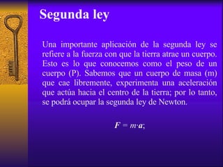 Segunda ley Una importante aplicación de la segunda ley se refiere a la fuerza con que la tierra atrae un cuerpo. Esto es lo que conocemos como el peso de un cuerpo (P). Sabemos que un cuerpo de masa (m) que cae libremente, experimenta una aceleración que actúa hacia el centro de la tierra; por lo tanto, se podrá ocupar la segunda ley de Newton. F  = m · a ; 