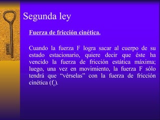 Segunda ley Fuerza de fricción cinética . Cuando la fuerza F logra sacar al cuerpo de su estado estacionario, quiere decir que éste ha vencido la fuerza de fricción estática máxima; luego, una vez en movimiento, la fuerza F sólo tendrá que “vérselas” con la fuerza de fricción cinética (f c ) . 