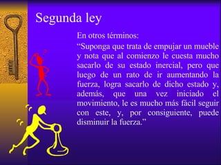 Segunda ley En otros términos: “ Suponga que trata de empujar un mueble y nota que al comienzo le cuesta mucho sacarlo de su estado inercial, pero que luego de un rato de ir aumentando la fuerza, logra sacarlo de dicho estado y, además, que una vez iniciado el movimiento, le es mucho más fácil seguir con este, y, por consiguiente, puede disminuir la fuerza.”   