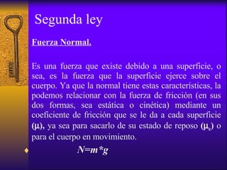 Segunda ley Fuerza Normal. Es una fuerza que existe debido a una superficie, o sea, es la fuerza que la superficie ejerce sobre el cuerpo. Ya que la normal tiene estas características, la podemos relacionar con la fuerza de fricción (en sus dos formas, sea estática o cinética) mediante un coeficiente de fricción que se le da a cada superficie  (  ),  ya sea para sacarlo de su estado de reposo  (  e )  o para el cuerpo en movimiento. N=m * g   