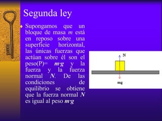 Segunda ley Supongamos que un bloque de masa  m  está en reposo sobre una superficie horizontal, las únicas fuerzas que actúan sobre él son el peso (P)=   m · g  y la fuerza y la fuerza normal  N .  De las condiciones de equilibrio se obtiene que la fuerza normal  N   es igual al peso  m · g   