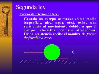 Segunda ley Fuerza de fricción o Roce: Cuando un cuerpo se mueve en un medio (superficie, aire, agua, etc.), existe una resistencia al movimiento debido a que el cuerpo interactúa con sus alrededores. Dicha resistencia recibe el nombre de  fuerza de fricción o roce . F  f k   