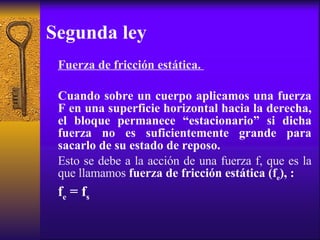 Segunda ley Fuerza de fricción estática.  Cuando sobre un cuerpo aplicamos una fuerza F en una superficie horizontal hacia la derecha, el bloque permanece “estacionario” si dicha fuerza no es suficientemente grande para sacarlo de su estado de reposo.  Esto se debe a la acción de una fuerza f, que es la que llamamos   fuerza de fricción estática (f e ), : f e  = f s 