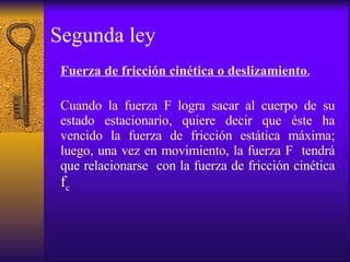 Segunda ley Fuerza de fricción cinética o deslizamiento . Cuando la fuerza F logra sacar al cuerpo de su estado estacionario, quiere decir que éste ha vencido la fuerza de fricción estática máxima; luego, una vez en movimiento, la fuerza F  tendrá que relacionarse  con la fuerza de fricción cinética  f c 