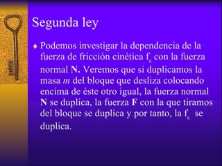 Segunda ley Podemos investigar la dependencia de  la fuerza de fricción cinética   f c  con la fuerza normal  N.  Veremos que si duplicamos la masa  m  del bloque que desliza colocando encima de éste otro igual, la fuerza normal  N  se duplica, la fuerza  F  con la que tiramos del bloque se duplica y por tanto,  la f c   se duplica.  