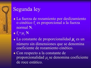 Segunda ley La fuerza de rozamiento   por deslizamiento  o cinético f c  es proporcional a la fuerza normal  N .  f c =  c   N La constante de proporcionalidad    c   es un número sin dimensiones que se denomina coeficiente de rozamiento cinético. Con respecto a la constante de proporcionalidad   s  se denomina coeficiente de roce estático. 