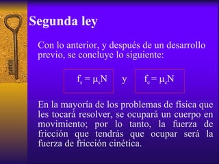 Segunda ley Con lo anterior, y después de un desarrollo previo, se concluye lo siguiente: f s  =   s N  y  f c  =   c N En la mayoría de los problemas de física que les tocará resolver, se ocupará un cuerpo en movimiento; por lo tanto, la fuerza de fricción que tendrás que ocupar será la fuerza de fricción cinética. 