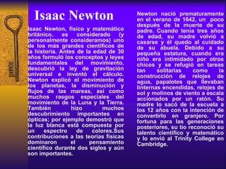 Isaac Newton Isaac Newton, físico y matemático británico, es considerado (y personalmente consideramos) uno de los más grandes científicos de la historia. Antes de la edad de 30 años formuló los conceptos y leyes fundamentales del movimiento, descubrió la ley de gravitación universal e inventó el cálculo. Newton explicó el movimiento de los planetas, la disminución y flujos de las mareas, así como muchos rasgos especiales del movimiento de la Luna y la Tierra. También hizo muchos descubrimiento importantes en ópticas; por ejemplo demostró que la luz blanca está compuesta por un espectro de colores.Sus contribuciones a las teorías físicas dominaron el pensamiento científico durante dos siglos y aún son importantes.   Newton nació prematuramente en el verano de 1642, un  poco después de la muerte de su padre. Cuando tenía tres años de edad, su madre volvió a casarse y él quedo al cuidado de su abuela. Debido a su pequeña estatura, cuando era niño era intimidado por otros chicos y se refugió en tareas tan solitarias como la construcción de relojes de agua, papalotes que llevaban linternas encendidas, relojes de sol y molinos de viento a escala accionados por un ratón. Su madre lo sacó de la escuela a los 12 años con la intención de convertirlo en granjero. Por fortuna para las generaciones posteriores, su tío reconoció su talento científico y matemático y lo envió al Trinity College en Cambridge.   
