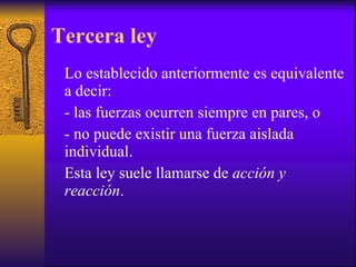 Tercera ley Lo establecido anteriormente es equivalente a decir: - las fuerzas ocurren siempre en pares, o  - no puede existir una fuerza aislada individual.  Esta ley suele llamarse de  acción y reacción . 