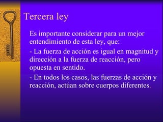 Tercera ley Es importante considerar para un mejor entendimiento de esta ley, que: - La fuerza de acción es igual en magnitud y dirección a la fuerza de reacción, pero opuesta en sentido.  - En todos los casos, las fuerzas de acción y reacción, actúan sobre cuerpos diferentes . 