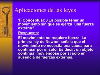 Aplicaciones de las leyes 1) Conceptual: ¿Es posible tener un movimiento sin que se ejerza  una fuerza externa? Respuesta: El movimiento no requiere fuerza. La primera ley de Newton señala que el movimiento no necesita una causa para continuar por si solo. Es decir, un objeto continúa  moviéndose por sí solo en ausencia de fuerzas externas. 