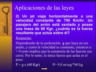 Aplicaciones de las leyes 2) Un jet viaja horizontalmente a una velocidad constante de 750 Km/hr. Un pasajero del avión está sentado y posee una masa de 60 Kgr. ¿cuánta es la fuerza resultante que actúa sobre él? Respuesta: Dependiendo de la aceleración  g  que haya en ese punto, y como la velocidad es constante, entonces a = 0 (esto implica que la sumatoria de las fuerzas sea cero). Por lo tanto, la única fuerza que actúa es el peso. P = g x (60 Kgr )  P= 9,8 m/seg 2 *60 kg 