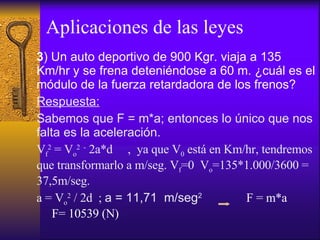 Aplicaciones de las leyes 3 ) Un auto deportivo de 900 Kgr. viaja a 135 Km/hr y se frena deteniéndose a 60 m. ¿cuál es el módulo de la fuerza retardadora de los frenos? Respuesta: Sabemos que F = m*a; entonces lo único que nos falta es la aceleración. V f 2  = V o 2  -  2a*d  ,  ya que V 0  está en Km/hr, tendremos que transformarlo a m/seg. V f =0  V o =135*1.000/3600 = 37,5m/seg. a = V o 2  / 2d  ;  a = 11,71  m/seg 2   F = m*a  F= 10539 (N) 