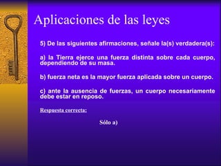 Aplicaciones de las leyes 5) De las siguientes afirmaciones, señale la(s) verdadera(s): a) la Tierra ejerce una fuerza distinta sobre cada cuerpo, dependiendo de su masa. b) fuerza neta es la mayor fuerza aplicada sobre un cuerpo. c) ante la ausencia de fuerzas, un cuerpo necesariamente debe estar en reposo. Respuesta correcta: Sólo a) 