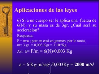 Aplicaciones de las leyes 6) Si a un cuerpo ser le aplica una  fuerza de 6(N), y su masa es de 3gr. ¿Cuál será su aceleración? Respuesta: F = m ∙ a ; pero m está en gramos, por lo tanto,  m= 3 gr. = 0,003 Kgr = 3 ∙ 10 -3 Kg. Así:  a= F/m = 6(N)/0,003 Kg a   = 6 Kg ∙ m/seg 2  /0,003Kg  = 2000 m/s 2 