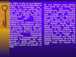 En 1665, el año en que Newton obtuvo su grado de bachiller en  artes, la universidad fue carrada por una epidemia de peste bubónica que se difuso por toda Inglaterra. Newton regresó a la granja familiar en Wollsthorpe para estudiar. Durante este período especialmente creativo estableció los cimientos de su trabajo en matemáticas, óptica,  movimiento , mecánica celeste y la gravedad. Newton fue una persona muy solitaria. Estudió solo y laboró día y noche en su laboratorio, efectuando experimentos, realizando cálculos y sumergiéndose en estudios teológicos. Su más grande y único trabajo,  los Principios Matemáticos de la filosofía natural , se publicó en 1687.  En sus últimos años dedicó gran parte de su tiempo en discutir con otras inteligencias eminentes, que incluían a Gottfried Leibnitz, que trabajó de manera independiente en el desarrollo del cálculo; con Christian Huygens, quien desarrollo la teoría ondulatoria de la luz, y con Robert Hooke, quien apoyó la teoría de Huygens. Estas disputas, sobre sus estudios y sus trabajos en alquimia, que incluía el uso de mercurio (un veneno), le ocasionaron en 1692 una severa depresión. En 1703 fue elegido presidente de la Royal Society y se mantuvo en ese cargo hasta su muerte en 1727.  