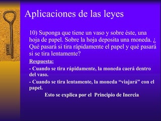 Aplicaciones de las leyes 10) Suponga que tiene un vaso y sobre éste, una hoja de papel. Sobre la hoja deposita una moneda. ¿ Qué pasará si tira rápidamente el papel y qué pasará si se tira lentamente? Respuesta: - Cuando se tira rápidamente, la moneda caerá dentro del vaso. - Cuando se tira lentamente, la moneda “viajará” con el papel. Esto se explica por el  Principio de Inercia .   