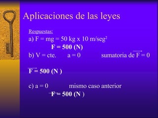 Aplicaciones de las leyes Respuestas: a) F = mg = 50 kg x 10 m/seg 2 F = 500 (N) b) V = cte.  a = 0  sumatoria de F = 0 F = 500 (N )   c) a = 0  mismo caso anterior F = 500 (N  ) 