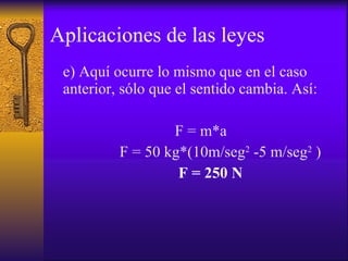Aplicaciones de las leyes e) Aquí ocurre lo mismo que en el caso anterior, sólo que el sentido cambia. Así: F = m*a F = 50 kg*(10m/seg 2  -5 m/seg 2  ) F = 250 N 