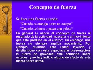 Concepto de fuerza Se hace una fuerza cuando: “ Cuando se empuja o tira un cuerpo” “ Cuando se lanza o patea una pelota ” En general se asocia el concepto de fuerza al resultado de la actividad muscular y al movimiento que ésta produce en el cuerpo; sin embargo, una fuerza no siempre implica movimiento. Por ejemplo, mientras está usted leyendo y deleitándose con esta espectacular presentación, la fuerza de gravedad esta actuando sobre ustedes, y no hay indicio alguno de efecto de esta fuerza sobre usted. 