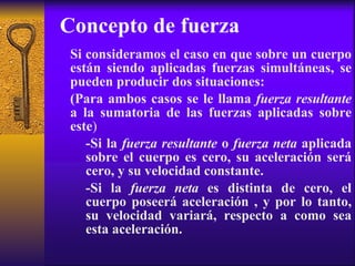 Concepto de fuerza Si consideramos el caso en que sobre un cuerpo están siendo aplicadas fuerzas simultáneas, se pueden producir dos situaciones:  (Para ambos casos se le llama  fuerza resultante  a la sumatoria de las fuerzas aplicadas sobre este ) -Si la  fuerza resultante  o  fuerza neta  aplicada sobre el cuerpo es cero, su aceleración será cero, y su velocidad constante. -Si la  fuerza neta  es distinta de cero, el cuerpo poseerá aceleración , y por lo tanto, su velocidad variará, respecto a como sea esta aceleración.  