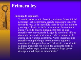 Primera ley Suponga lo siguiente : “ Un niño toma su auto favorito, le da una fuerza inicial  necesaria (suficientemente grande como para vencer la fuerza de roce de la superficie sobre la cual esa el auto), y nota que el auto no tarda en detenerse, lo cual no le gusta, y decide hacerlo nuevamente pero en una superficie recién encerada. Luego de hacerlo el niño se da cuenta que se demoró mucho más en detenerse, lo cual le gusta y queda conforme. Ahora imagínese una superficie tan pulida que no opone roce alguno al movimiento, tampoco hay roce del viento, y así el auto se puede mantener con velocidad constante hasta el infinito, o hasta que una fuerza externa haga que se detenga o modifique su movimiento.”  
