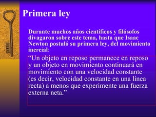 Primera ley Durante muchos años científicos y filósofos divagaron sobre este tema, hasta que Isaac Newton postuló su primera ley, del movimiento inercial : “ Un objeto en reposo permanece en reposo y un objeto en movimiento continuará en movimiento con una velocidad constante (es decir, velocidad constante en una línea recta) a menos que experimente una fuerza externa neta.” 