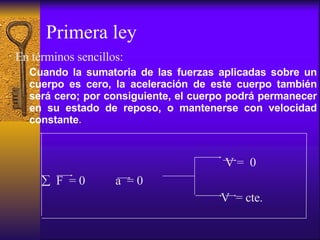 Primera ley En términos sencillos: Cuando la sumatoria de las fuerzas aplicadas sobre un cuerpo es cero, la aceleración de este cuerpo también será cero; por consiguiente, el cuerpo podrá permanecer en su estado de reposo, o mantenerse con velocidad constante .  V =  0  F  = 0  a  = 0  V  = cte. 