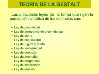 TEORÍA DE LA GESTALT Las principales leyes de  la forma que rigen la percepción sintética de los estímulos son: Ley de proximidad Ley de agrupamiento o semejanza Ley de cierre Ley de continuidad Ley de Figura y fondo Ley de ambigüedad Ley de dirección Ley de anomalía Ley de pregnancia Ley de simplicidad Ley de tensión 