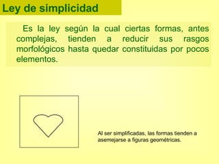 Ley de simplicidad Es la ley según la cual ciertas formas, antes complejas, tienden a reducir sus rasgos morfológicos hasta quedar constituidas por pocos elementos. Al ser simplificadas, las formas tienden a asemejarse a figuras geométricas. 